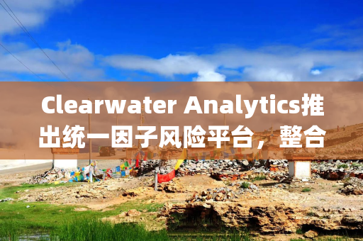Clearwater Analytics推出统一因子风险平台，整合组合管理与风险监督