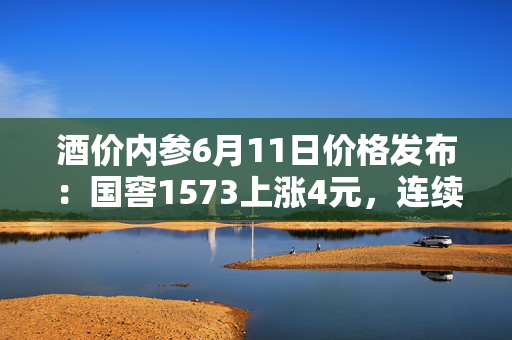 酒价内参6月11日价格发布：国窖1573上涨4元，连续三日反弹