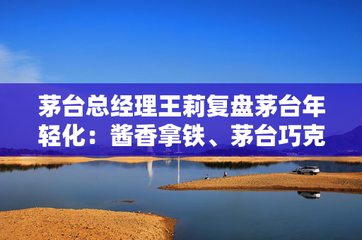 茅台总经理王莉复盘茅台年轻化：酱香拿铁、茅台巧克力等产品“对品牌不是加持”
