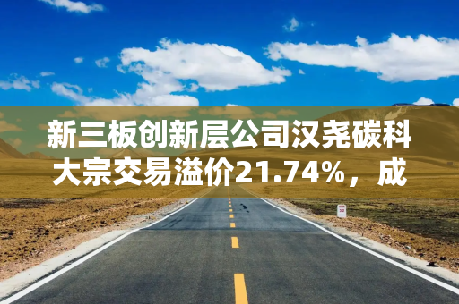 新三板创新层公司汉尧碳科大宗交易溢价21.74%，成交金额560万元