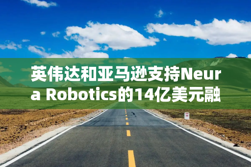 英伟达和亚马逊支持Neura Robotics的14亿美元融资