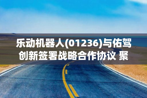 乐动机器人(01236)与佑驾创新签署战略合作协议 聚焦物理AI、具身智能领域开展深度协同