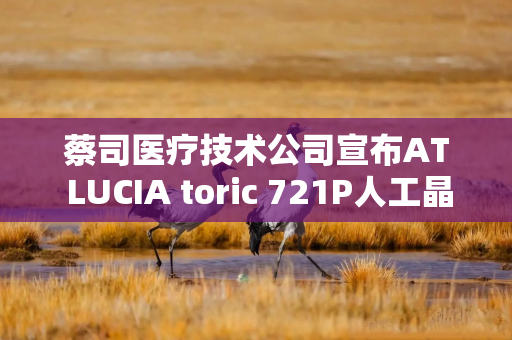 蔡司医疗技术公司宣布AT LUCIA toric 721P人工晶状体早期植入成功