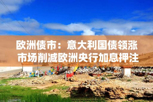 欧洲债市：意大利国债领涨 市场削减欧洲央行加息押注