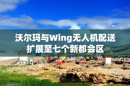 沃尔玛与Wing无人机配送扩展至七个新都会区