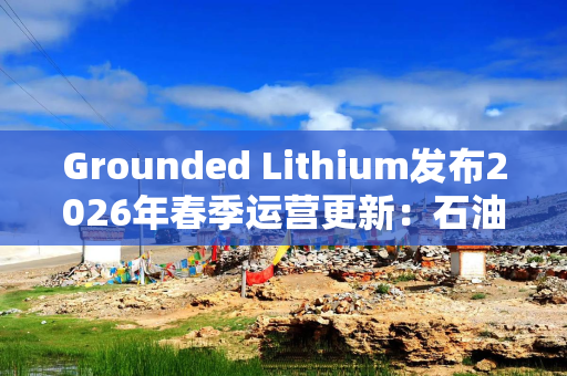 Grounded Lithium发布2026年春季运营更新：石油稳产，锂矿预可研进入审查阶段