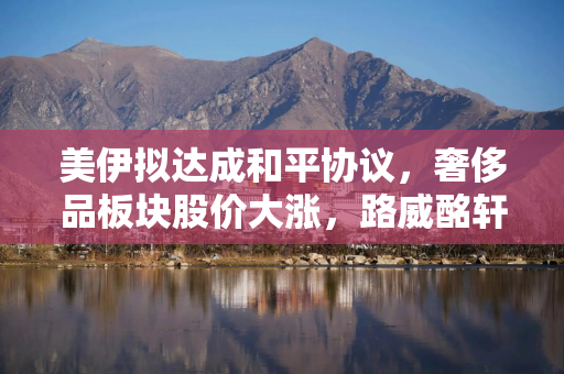 美伊拟达成和平协议，奢侈品板块股价大涨，路威酩轩集团涨幅近5%