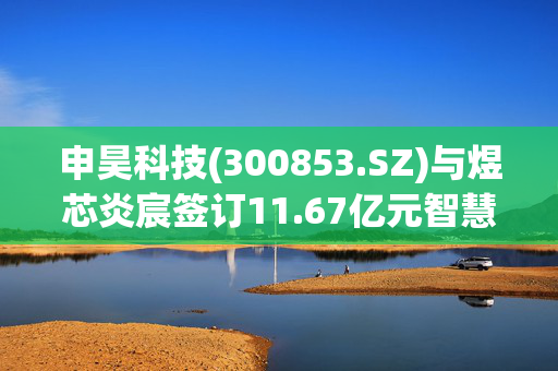 申昊科技(300853.SZ)与煜芯炎宸签订11.67亿元智慧运维项目采购合同