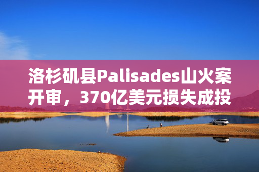 洛杉矶县Palisades山火案开审，370亿美元损失成投资者关注焦点
