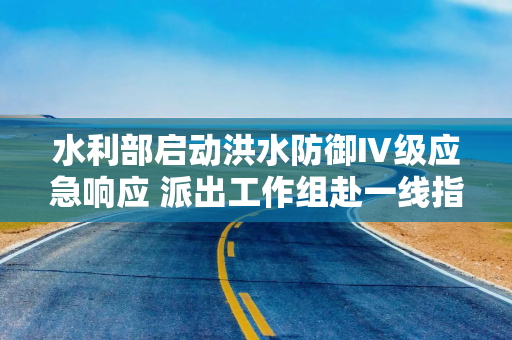 水利部启动洪水防御Ⅳ级应急响应 派出工作组赴一线指导暴雨洪水防御工作