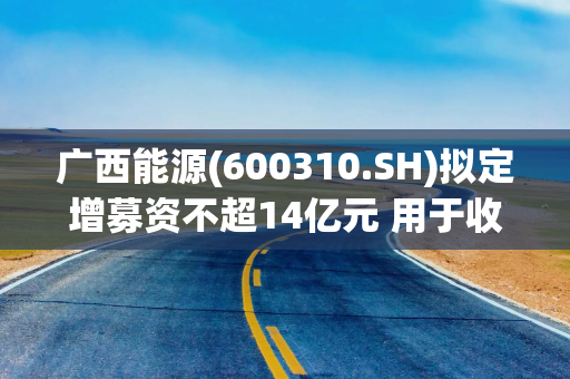 广西能源(600310.SH)拟定增募资不超14亿元 用于收购桥巩能源33.72%股权等