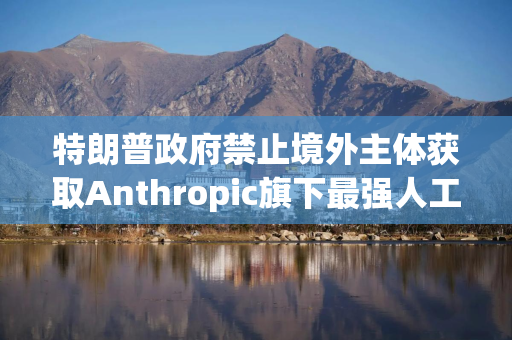 特朗普政府禁止境外主体获取Anthropic旗下最强人工智能模型