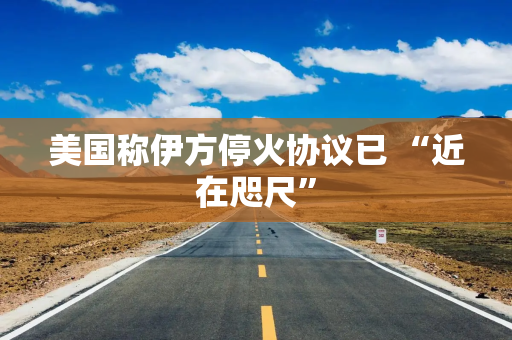 美国称伊方停火协议已 “近在咫尺”