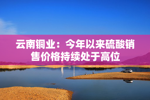 云南铜业：今年以来硫酸销售价格持续处于高位