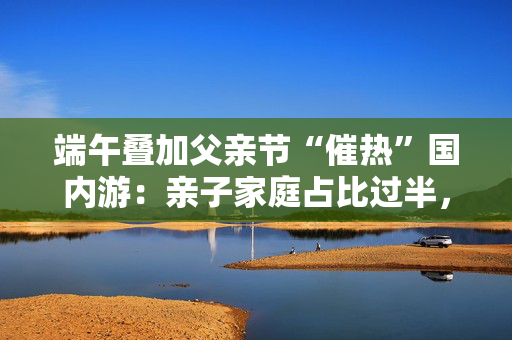 端午叠加父亲节“催热”国内游：亲子家庭占比过半，广东省热度最高