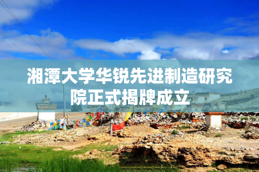 湘潭大学华锐先进制造研究院正式揭牌成立
