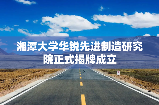 湘潭大学华锐先进制造研究院正式揭牌成立