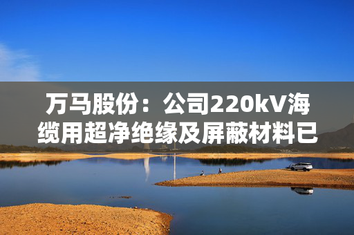 万马股份：公司220kV海缆用超净绝缘及屏蔽材料已实现工程化应用