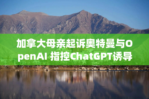 加拿大母亲起诉奥特曼与OpenAI 指控ChatGPT诱导女儿自杀 加拿大母亲起诉奥特曼与OpenAI 指控ChatGPT诱导女儿自杀