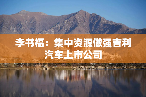 李书福：集中资源做强吉利汽车上市公司