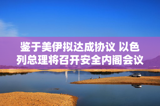 鉴于美伊拟达成协议 以色列总理将召开安全内阁会议