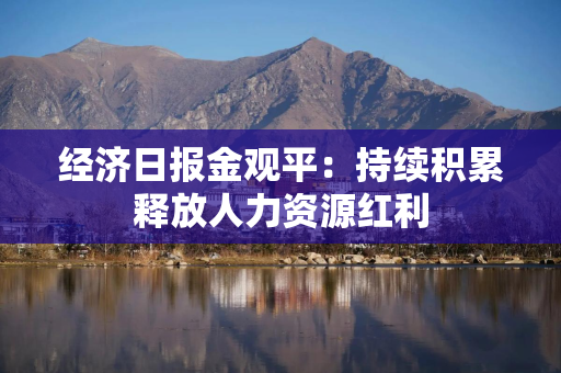 经济日报金观平：持续积累释放人力资源红利