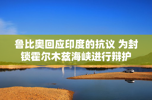 鲁比奥回应印度的抗议 为封锁霍尔木兹海峡进行辩护