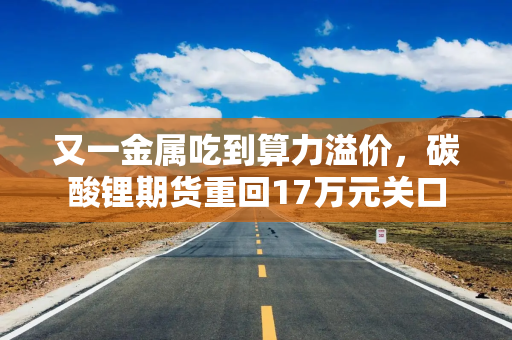 又一金属吃到算力溢价，碳酸锂期货重回17万元关口