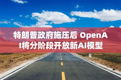 特朗普政府施压后 OpenAI将分阶段开放新AI模型