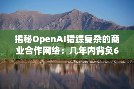 揭秘OpenAI错综复杂的商业合作网络：几年内背负6650亿美元账单