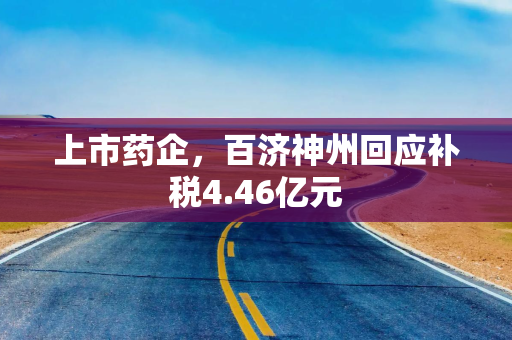 上市药企，百济神州回应补税4.46亿元