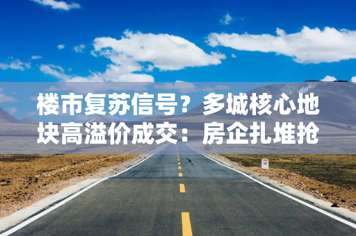 楼市复苏信号？多城核心地块高溢价成交：房企扎堆抢夺，持续刷新当地纪录