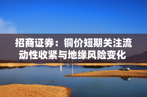 招商证券：铜价短期关注流动性收紧与地缘风险变化 中长期仍看供需格局演变