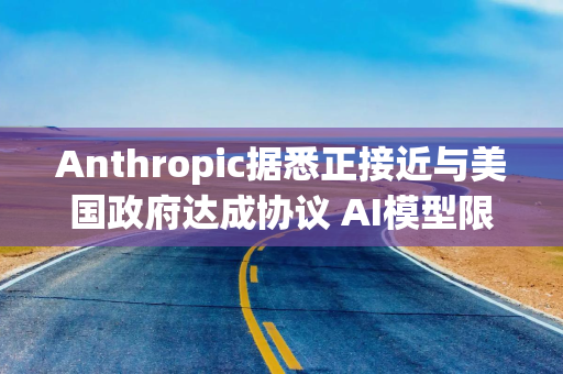 Anthropic据悉正接近与美国政府达成协议 AI模型限制有望解除