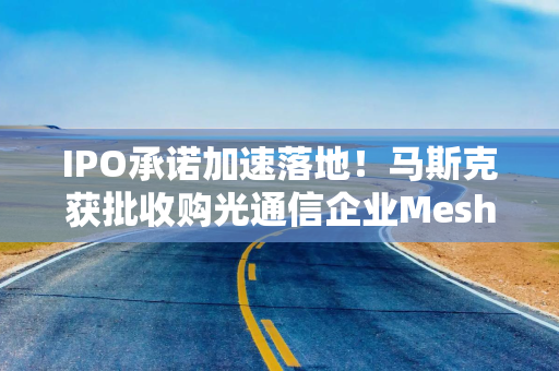 IPO承诺加速落地！马斯克获批收购光通信企业Mesh，推进太空算力战略