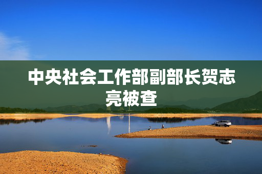 中央社会工作部副部长贺志亮被查