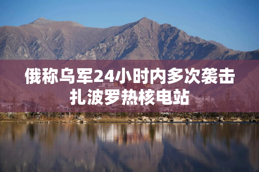 俄称乌军24小时内多次袭击扎波罗热核电站