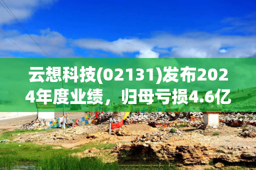 云想科技(02131)发布2024年度业绩，归母亏损4.6亿元 同比盈转亏