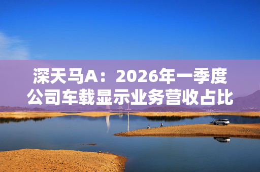 深天马A：2026年一季度公司车载显示业务营收占比持续提升