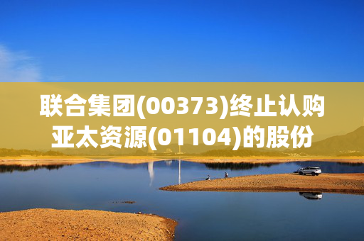 联合集团(00373)终止认购亚太资源(01104)的股份