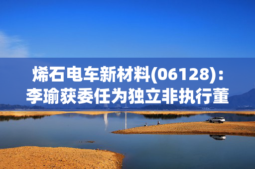 烯石电车新材料(06128)：李瑜获委任为独立非执行董事