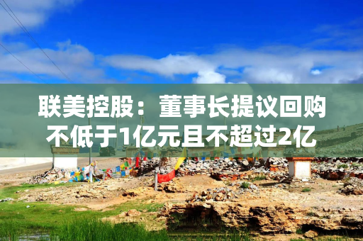 联美控股：董事长提议回购不低于1亿元且不超过2亿元公司股份