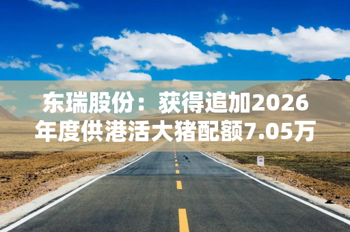 东瑞股份：获得追加2026年度供港活大猪配额7.05万头