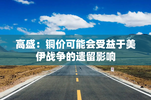 高盛：铜价可能会受益于美伊战争的遗留影响