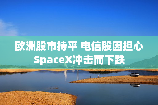 欧洲股市持平 电信股因担心SpaceX冲击而下跌