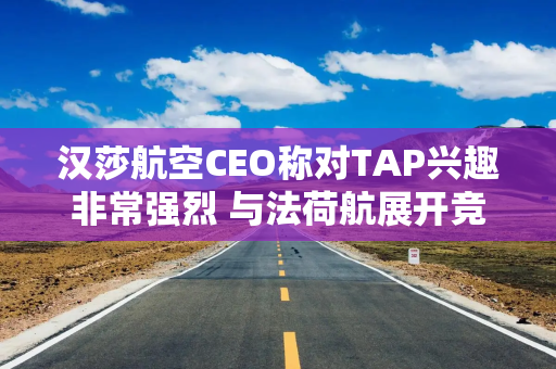 汉莎航空CEO称对TAP兴趣非常强烈 与法荷航展开竞购角逐