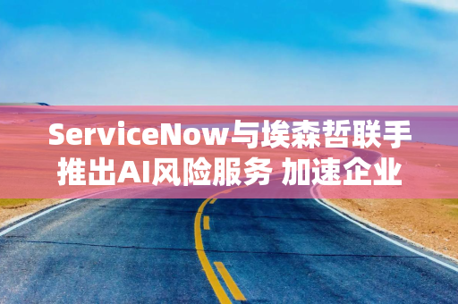 ServiceNow与埃森哲联手推出AI风险服务 加速企业告别遗留平台