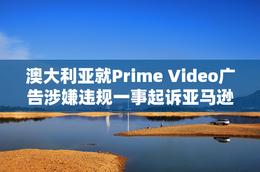澳大利亚就Prime Video广告涉嫌违规一事起诉亚马逊旗下公司