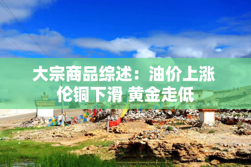 大宗商品综述：油价上涨 伦铜下滑 黄金走低