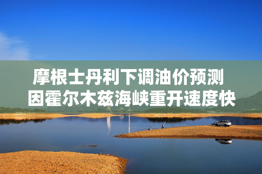 摩根士丹利下调油价预测 因霍尔木兹海峡重开速度快于预期